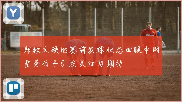 郑钦文硬地赛前发球状态回暖中网首秀对手引发关注与期待