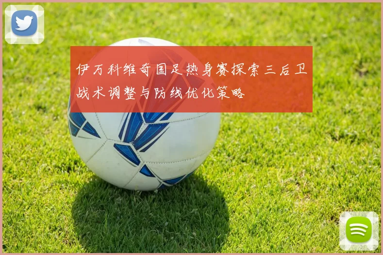 伊万科维奇国足热身赛探索三后卫战术调整与防线优化策略