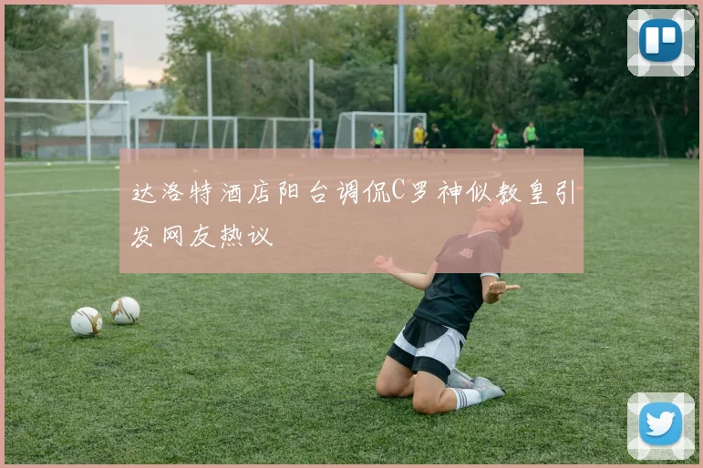 达洛特酒店阳台调侃C罗神似教皇引发网友热议