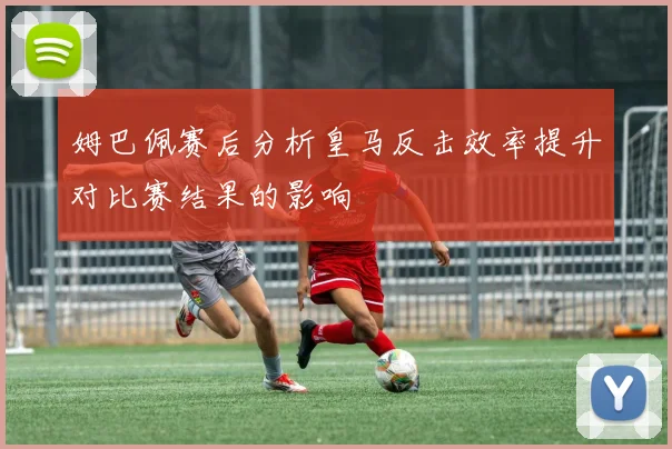姆巴佩赛后分析皇马反击效率提升对比赛结果的影响