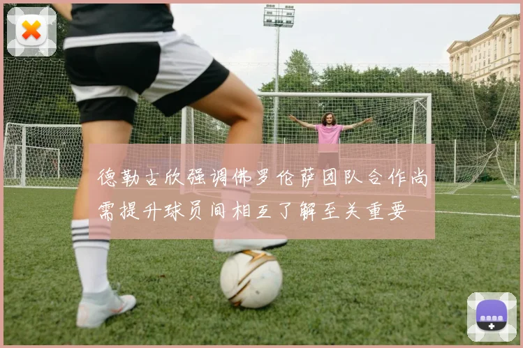 德勒古欣强调佛罗伦萨团队合作尚需提升球员间相互了解至关重要